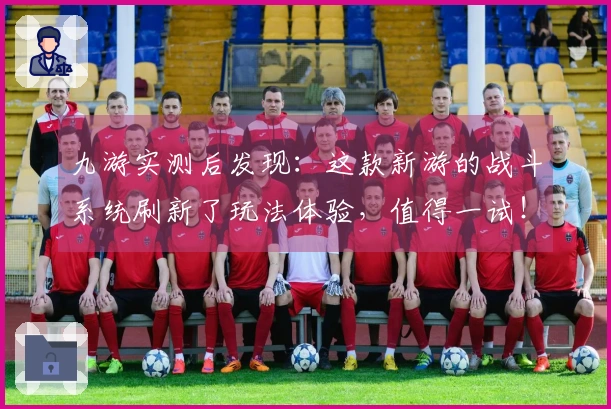 九游实测后发现：这款新游的战斗系统刷新了玩法体验，值得一试！