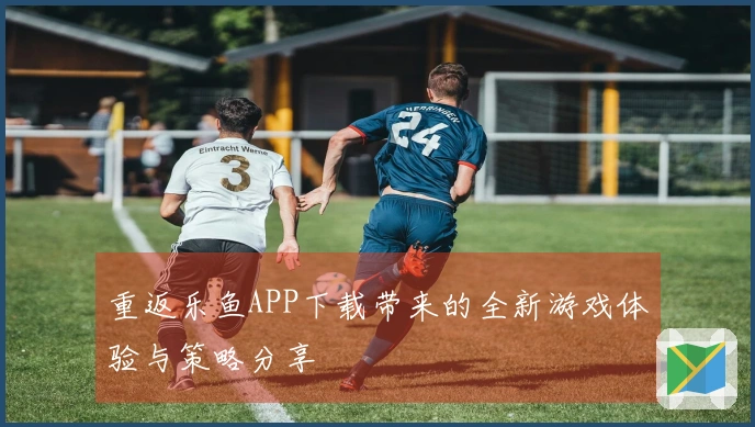 重返乐鱼APP下载带来的全新游戏体验与策略分享
