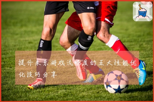 提升米乐游戏流畅度的五大性能优化技巧分享